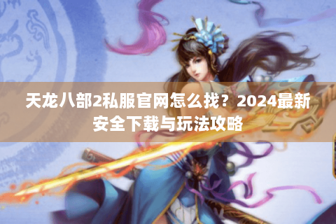 天龙八部2私服官网怎么找？2024最新安全下载与玩法攻略