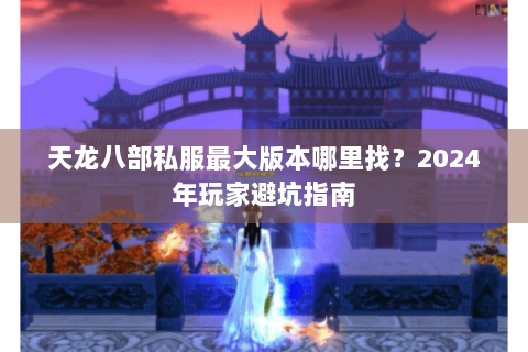 天龙八部私服最大版本哪里找？2024年玩家避坑指南