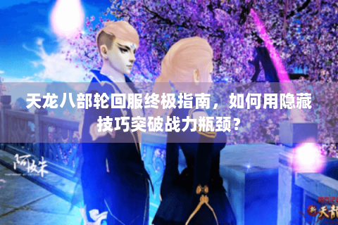 天龙八部轮回服终极指南，如何用隐藏技巧突破战力瓶颈？