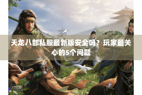 天龙八部私服最新版安全吗？玩家最关心的5个问题