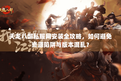 天龙八部私服网安装全攻略，如何避免资源陷阱与版本混乱？