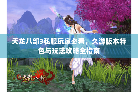 天龙八部3私服玩家必看，久游版本特色与玩法攻略全指南