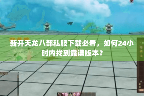 新开天龙八部私服下载必看，如何24小时内找到靠谱版本？