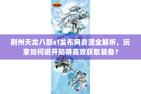 荆州天龙八部sf发布网资源全解析，玩家如何避开陷阱高效获取装备？