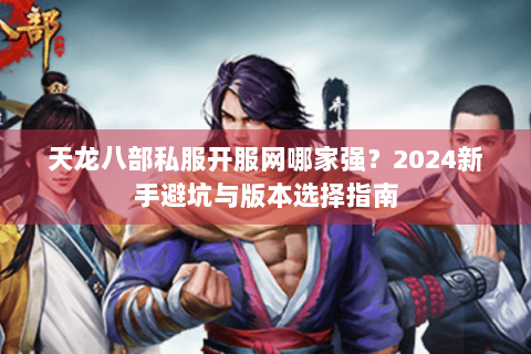 天龙八部私服开服网哪家强？2024新手避坑与版本选择指南