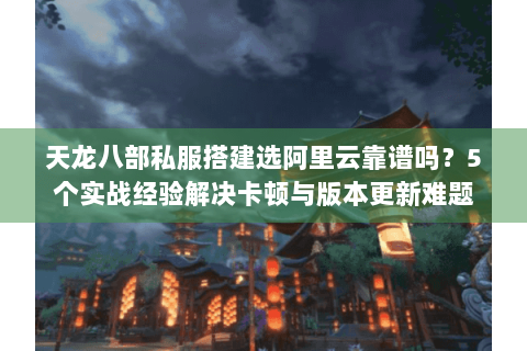 天龙八部私服搭建选阿里云靠谱吗？5个实战经验解决卡顿与版本更新难题