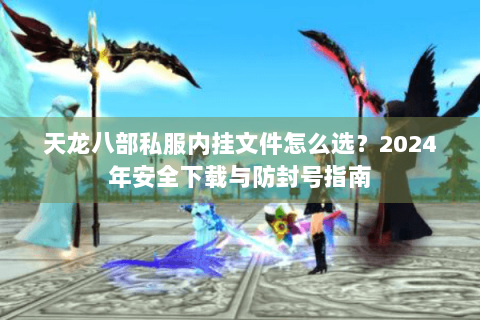 天龙八部私服内挂文件怎么选？2024年安全下载与防封号指南