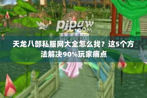 天龙八部私服网大全怎么找？这5个方法解决90%玩家痛点