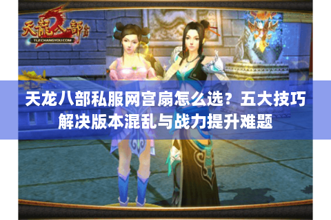 天龙八部私服网宫扇怎么选？五大技巧解决版本混乱与战力提升难题