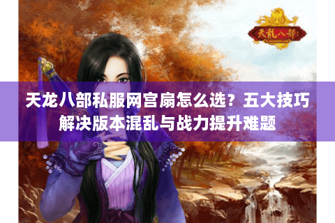 天龙八部私服网宫扇怎么选？五大技巧解决版本混乱与战力提升难题