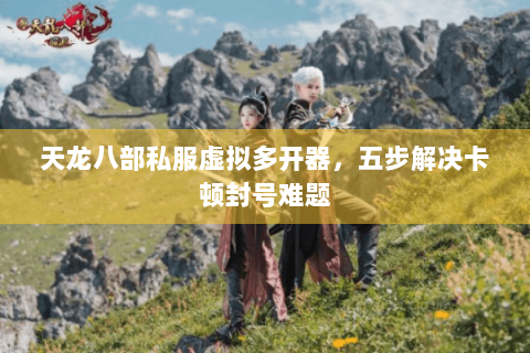 天龙八部私服虚拟多开器，五步解决卡顿封号难题
