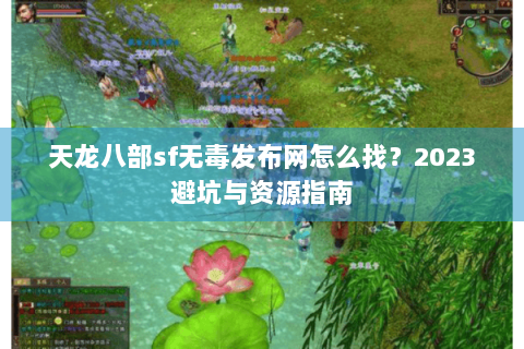 天龙八部sf无毒发布网怎么找？2023避坑与资源指南