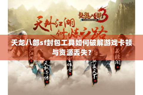天龙八部sf封包工具如何破解游戏卡顿与资源丢失？