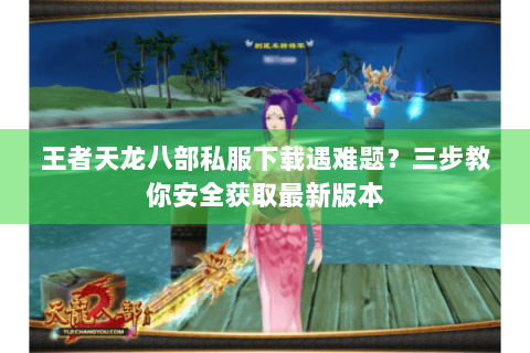 王者天龙八部私服下载遇难题？三步教你安全获取最新版本
