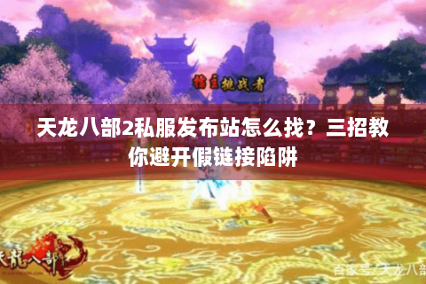 天龙八部2私服发布站怎么找？三招教你避开假链接陷阱