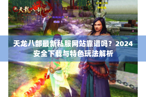 天龙八部最新私服网站靠谱吗？2024安全下载与特色玩法解析