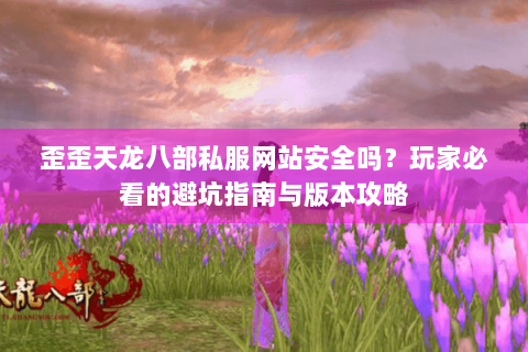 歪歪天龙八部私服网站安全吗？玩家必看的避坑指南与版本攻略