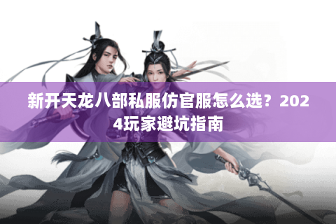 新开天龙八部私服仿官服怎么选？2024玩家避坑指南