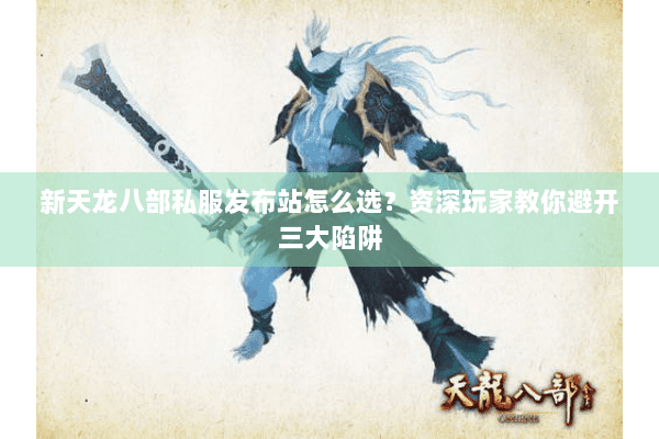新天龙八部私服发布站怎么选？资深玩家教你避开三大陷阱
