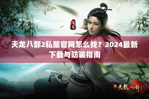 天龙八部2私服官网怎么找？2024最新下载与防骗指南