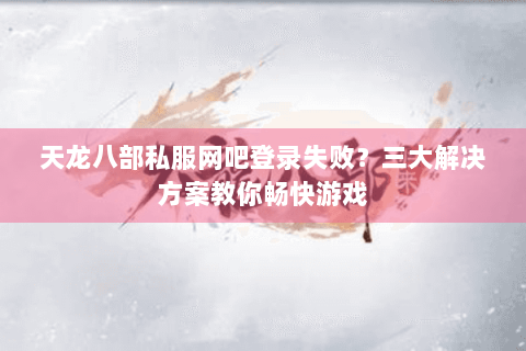 天龙八部私服网吧登录失败？三大解决方案教你畅快游戏