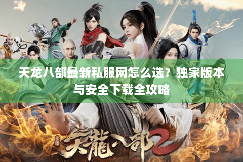 天龙八部最新私服网怎么选？独家版本与安全下载全攻略