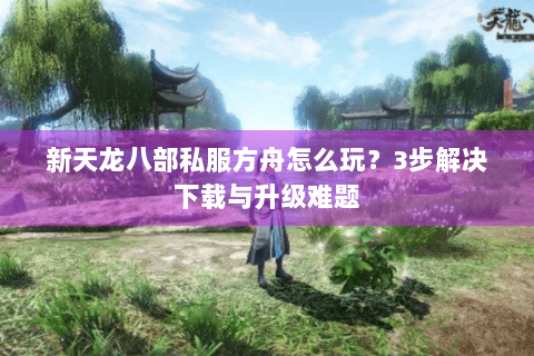 新天龙八部私服方舟怎么玩？3步解决下载与升级难题