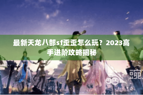 最新天龙八部sf歪歪怎么玩?2023高手进阶攻略揭秘 最新天龙八部sf歪歪怎么玩?2023高手进阶攻略揭秘