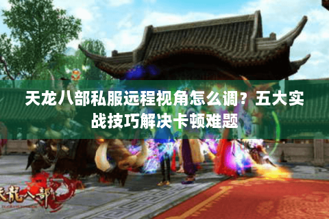 天龙八部私服远程视角怎么调？五大实战技巧解决卡顿难题
