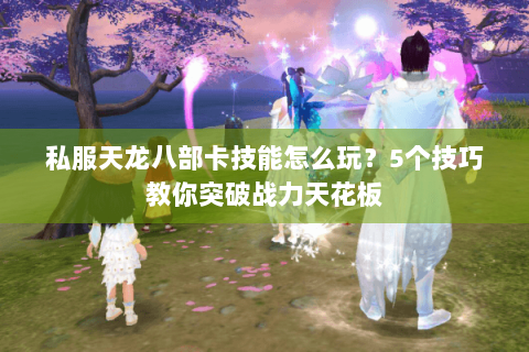 私服天龙八部卡技能怎么玩？5个技巧教你突破战力天花板