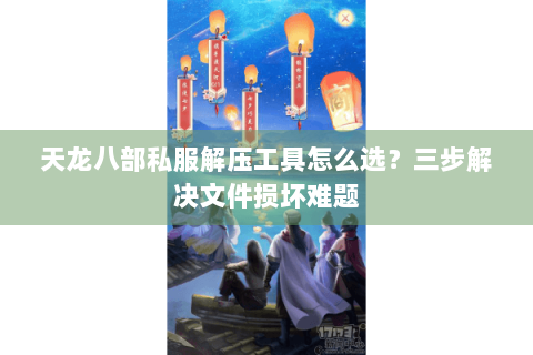 天龙八部私服解压工具怎么选？三步解决文件损坏难题