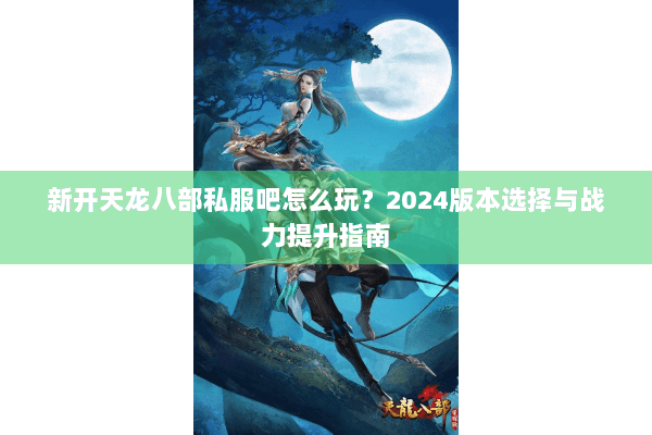 新开天龙八部私服吧怎么玩？2024版本选择与战力提升指南