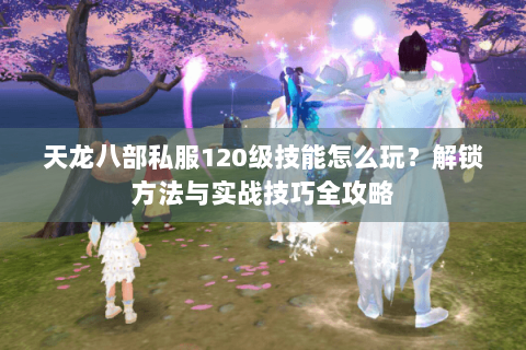 天龙八部私服120级技能怎么玩？解锁方法与实战技巧全攻略