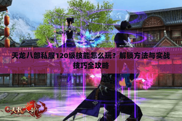 天龙八部私服120级技能怎么玩？解锁方法与实战技巧全攻略