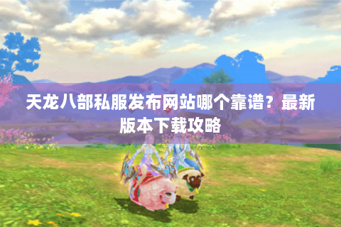 天龙八部私服发布网站哪个靠谱？最新版本下载攻略