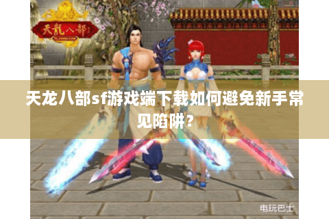 天龙八部sf游戏端下载如何避免新手常见陷阱？