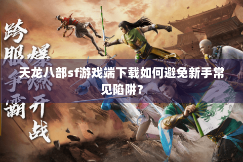 天龙八部sf游戏端下载如何避免新手常见陷阱？