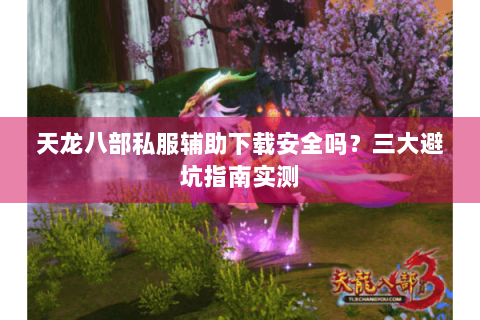 天龙八部私服辅助下载安全吗？三大避坑指南实测