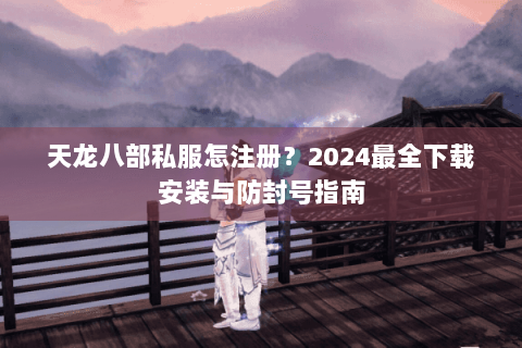 天龙八部私服怎注册？2024最全下载安装与防封号指南