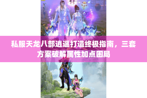 私服天龙八部逍遥打造终极指南，三套方案破解属性加点困局