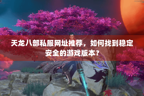 天龙八部私服网址推荐，如何找到稳定安全的游戏版本？