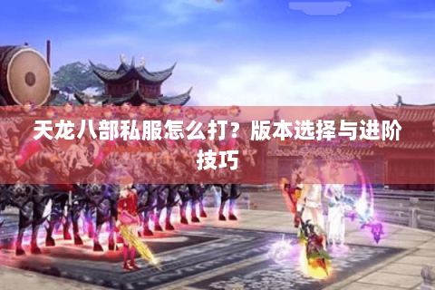 天龙八部私服怎么打？版本选择与进阶技巧